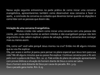 Evangelização lata de sardinha. É o evangelho condensado; não se fala ao novo convertido o modo de vida que de agora em diante ele vai Ter, as provas que virão, 2 Tm. 3.12. Esse método é o estilo das refeições rápidas sem vitaminas. Jesus gastava o tempo que fosse necessário para ganhar uma alma. Lc.9.10.17. Jo. 4.34.Evangelização compulsiva.  Nesse tipo de evangelização o crente é obrigado para que a igreja alcance alguns alvos. Por exemplo: 50 batismo mensais, 10 novas congregações etc. O crente tem que trabalhar para Jesus sem ser compelido, fazer a obra de Deus porque desfruta com ele de uma comunhão maravilhosa. Sl. 100.2. 1 Cor.15.58. 1 Ts. 4.13-18.