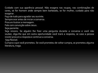 Ele fazia tudo para glória de Deus. Jesus não fazia nada para o seu engrandecimento, Fp. 2 . ele não levava uma vida dupla, ele não desperdiçava o seu tempo para coisas inúteis, antes aproveitava todo o seu tempo para se envolver na obra de Deus Lc. 2. 49.Homens era o método de Jesus. Ele não se preocupava com programas para atingir as multidões, antes Ele procurava atingir homens aquém as multidões seguissem. Mt.4.23;4.18-22.