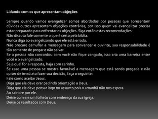 Jesus delegava responsabilidade e supervisionava os seus discípulos. Mc. 6.30. Lc.9.10; 10.17.20. Jesus ouvia os relatórios dos seus discípulos e compartilhava com eles dos benéficos de suas experiências ao fazer o a mesma coisa. Na atualidade os relatórios se restringi a aspectos quantitativos.Jesus esperava que os seus discípulos multiplicassem. Mt. 4.19. O desejo de Jesus é que os seus discípulos produzissem outros discípulos.2-Estratégia de Paulo.Ao referimos sobre estratégia, estamos falando de sermos ardis, pessoa que traça planos para uma guerra, assim como Jesus tinha seus planos de como evangelizar não era diferente com Paulo, ele era estrategista no que diz respeito a evangelização. A bíblia diz que quem ganha almas é sábio, Pv. 11.30, Paulo tinha sua s estratégias para ganhar almas, 1 Cor. 9.16-27. Nesse escopo bíblico podemos aprender 3 coisas:Devemos participar da vida e do sofrimento das pessoas. Ez.3.15.Devemos ser servos. Mt.20.28.Devemos Ter todo cuidado para que o evangelho não seja prejudicado. 1 cor.9. 27.No Novo Testamento podemos ver como eram as estratégias da que a igreja e os seus ministros usavam para ganhar almas: