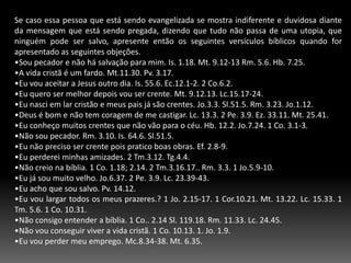 1-Enviavam. At.13-1-4. ( Eles faziam um levantamento da vida do candidato)2-Os campos eram contados. (Eles procuravam lugares apropriados, procuravam atingir as pessoas, faziam observação At.13.4.3-Pregavam o Evangelho com inteligência. At.13.17.4-Os convertidos se congregavam. At.14.43-44.5-A fé era confirmada. Eles faziam integração do novo convertido. At.14.21-21; 16.5.6-A liderança da igreja era organizada. At.14.23.7-Os trabalhadores prestavam relatórios. At.14.16-28.8- As relações eclesiásticas perduravam continuamente. At.15.36.Devemos sempre nos lembrar que toda atividade de Jesus, Paulo e da igreja primitiva era teocêntrica e não antropocêntrico; um igreja que tenta se expandir sem depender dos recursos divinos ela sofrerá grande prejuízos e não obterá bons resultados em seu trabalho. Jo.15.5.3- A estratégia da Igreja Primitiva. 	A igreja primitiva segundo a bíblia nos mostra ela crescia constantemnte, passaremos a falar sobre a metodologia de trabalho adotado por esta igreja, vale apenas ressaltarmos que todo igreja precisa tem uma maneira organizada para desenvolver seus trabalhos na área evangelistica. Na igreja primitiva os crentes eram:Convertidos. Tanto os apóstolos como os 120 membros da igreja de Jerusalém desfrutavam de uma boa comunhão com Deus. 1 1.55.56.