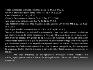 Tinham vida íntima de comunhão com Deus. Isto fala da nova vida, somente assim mediante um novo viver eles poderiam desempenhar a tarefa evangelistica. At. 1.6; 2.1-4.Desenvolviam a pregação evangelistica. Essa mensagem tinha conteúdo sólido, tomando como tema principal o nome de Jesus, o arrependimento e assim uma garantia de uma nova vida em Cristo At. 2.14.Os que aceitavam a Cristo eram ensinados pela igreja. At. 2.42. em razão de tudo isto, a igreja crescia, os novos crentes eram batizados e acrescentados à igreja, viviam em verdadeira comunhão, davam assistência as comunidades e cresciam diariamente. At. At.2.14-47; 8.4; 5.14; 6.1-7. 7- OS ALVOS DA EVANGELIZAÇÃO. 	Falamos no início deste opúsculo que evangelização é a igreja em ação, essa ação se enquadra na grande comissão do verbo ir, onde Jesus mandou fazer discípulos; temos que Ter em mente que todo e qualquer trabalho buscar atingir seu alvo, e devemos trabalha com objetivos para que não aconteça de estarmos correndo em vão, Gl.2.2 At.15.12. Portanto os alvos da evangelização são:A salvação dos Homens. 1 Pe. 3.9. 1 Tm. 2.4. Hb.10.37.Para que haja crescimento da igreja local e universal.  1 Cor. 12.13; At. 2.47; 4. 4. Para que as pessoas saia do impero das trevas. Cl. 1.13. Ef. 6.12.  1 Pe. 2.11. Que tudo seja feito para gloria de Deus. Fp. 2.11; 1 Cor. 10. 31. 2 cor. 4.13-15.A evangelização não visa unicamente a vida futura, mas também a presente, pois o Senhor quer que preguemos a sua palavra as pessoas que estão sendo escravos do pecado para que a elas eles sejam revelados a luz do evangelho. Rm. 6.18. Jo. 8.32. 1 Cor. 7.22. 1 Pe. 2.16.