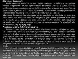 A Igreja que Deus deseja.         Paulo,  sabendo o porquê de  Deus ter criado a  Igreja, ora, pedindo para que a mesma cresca e compreenda a altura e a profundidade do amor de Cristo (Ef  3.17-18) .Todos os cristão precisam compreender o porquê de Deus desejar formar para si uma Igreja. Vemos que tudo começa com a nossa redenção, o desejo de Deus em ter uma Igreja resume-se no propósito de Deus ser glorificado por meio dela (Ef 1.15-21; 3.20.21).A Igreja que Deus deseja é uma igreja que mostra sua gloria, sua sabedoria, seu amor, seu plano de salvação ao mundo. Deus não deseja uma Igreja apenas para fazer espetáculo por meio dela, Ele não desejou uma Igreja apenas para mostrar o número de fiéis que tem no mundo, mas, o desejo de formar uma Igreja é tão somente para que Ele seja glorificado por meio dela (Mt 5. 14.16; Fp 2.15).Períodos da História da Existência da Igreja         No livro do Apocalipse, de modo profético o Senhor mostra como deseja a sua Igreja. Ele a vê como sete castiçais, não um castiçal com sete braços; a Igreja é descrita por Cristo como um castiçal de ouro, portanto, podemos concluir que o desejo de Cristo é que a sua Igreja seja portadora de luz, mas, de modo profético João declara o estado da Igreja desde os dias dos apóstolos até o arrebatamento da Igreja, isso pode ser visto nos capítulos 2 e 3. Vamos agora analisar cada um desses períodos, mostrando como a Igreja que Deus deseja tem falhado na sua missão de brilhar, produzir luz.. Efeso.         Aqui temos o primeiro período da Igreja. É a época da Idade apostólica. Tudo parecia estar bem, mas já se percebe que o coração dos cristão já não estava tão ligado a Cristo como no inicio, ou seja, estavam perdendo o primeiro amor. Mas, Aquele que tem os olhos como chamas de fogo, que sabe julgar corretamente, sabia que as coisas não iam muito bem.
