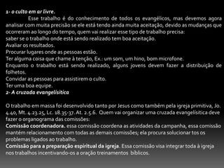 8-OS AGENTES DA EVANGELIZAÇÃO.Agente são aqueles ou aquelas que praticam uma ação; muitos priorizam a tarefa da evangelização unicamente ao pastor da igreja, mas todos devem fazer parte desta grande missão,  dentro desse campo apresentaremos os três agentes da evangelização:1- A testemunha.	Num conceito bem hodierno, a testemunha é uma pessoa que ouviu ao viu alguma coisa; sabemos que nem todos tem o Dom de evangelizar, mas todos tem algo a testemunhar do que Cristo Jesus fez em sua vida. 2 Co. 5.17. Lc. 8.38.39. Jo.4.39; 9.25.2-O evangelista.	Saibam todos que o pastor não é um evangelista, vemos que o Dom de evangelista se enquadra na categoria dos dons ministeriais, Ef. 4. 11; esse Dom esta à parte do Dom de pastor-Mestre, inclusive na parte gramatical pois o Dom de evangelista é precedido de artigo. O pastor é chamada para apascentar, muitos pastores estão atarefadíssimo e não tem tempo se quer para conviver bem com sua família devido as muitas acarretações ministeriais, 1 Tm.3.4.5; o crente que tem o Dom ministerial de evangelista ele se encarrega mui propriamente disto de forma eficiente e dinâmica assim como Filipe. At.83- O Espírito Santo.	O Espirito Santo é um dos agentes na obra da evangelização, pois é por intermédio Dele que somos habilitados a cumprimos a missão da evangelização do mundo. Vejam bem:Jesus trabalhava em cooperação com o Espírito Santo. Lc. 4.18. Mt. 12.28.