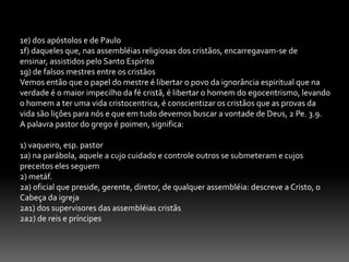 10-A MENSAGEM EVANGELÍSTICA E SEU CONTEÚDO.	Sobre o teor da mensagem evangelistica, é mister  fazermos uma crítica das mensagens que estão sendo difundidas em nossos dias, muitas sem nenhum conteúdo bíblico sem a pureza cristalina contida no evangelho de Jesus. Portanto há uma grande necessidade para atentarmos à simplicidade e profundidade do evangelho; se porventura surgir outros evangelhos diferentes como de fato estão surgindo nos respaldemos nas palavras de Paulo, que seja anátema. Gl. 1. 8.Vejamos agora os evangelhos modernos que tem aparecido onde os mesmos não inferem a mensagem neotestamentária:1-O evangelho diluído.	Ë parcial e a mensagem do mesmo não segue os princípios estabelecidos por cristo; este evangelho não prega sobre a necessidade de arrependimento. Lc.13.2. At. 2.32. e se preocupa somente com a parte material não levando em conta que Deus quer o homem por inteiro. Mt.4.19. Rm. 12.1-2. 1 Cor.6.19-20.	O homem é um ser bio-psico-espiritual, e o desejo de Deus não é salvar apenas a alma com muitos pensam, todavia, a palavra de Deus anuncia a salvação integral do homem em Cristo Jesus.2-O evangelho de prestações.Hoje muitos apresentam o evangelho por prestações; quer ser salvo levante a mão e pronto. É como se comprasse um carro a prestação. A pessoa entra sem saber de nada. Esse evangelho não apresenta a importância do batismo, do arrependimento, dos dízimos, das ofertas, da importância de se congregar, da oração, do louvor e adoração a Deus, das doutrinas bíblicas etc. É um evangelho puramente antropocêntrico.