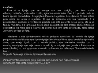 Laodicéia         Essa é a Igreja que se arroga em sua posição, que tem muita ciência, confissões, sociedades cristãs, agências missionárias. Esse é o período onde se busca apenas comodidade. A sujeição à Palavra é rejeitada. A verdadeira fé para sofrer pelo nome de Jesus é rejeitada. O que se evidencia em sua totalidade é a prosperidade, contudo, a verdadeira piedade não está presente nessa Igreja, ela já se tornou mundana, é a Igreja que busca apoio aos políticos para crescer como instituição eclesiástica, no meio dela a Palavra do Senhor não tem tanta autoridade, nessa Igreja Jesus está do lado de fora.           Mediante o que apresentamos nesses períodos sucessivos da historia da Igreja perguntamos aos leitores: que tipo de Igreja Deus deseja? Uma igreja que falte o primeiro amor, que esteja ligado com o mundo político, que mantenha relações com o mundo, uma igreja que seja como o mundo é; uma igreja que guarda a Palavra e se mantenha fiel, ou uma igreja que Jesus não tenha mais vez nela e que Ele esta do lado de fora...Segundo Paulo veja o tipo de Igreja que Deus deseja: Para apresentar a si mesmo Igreja Gloriosa, sem mácula, nem ruga, nem coisa semelhante, mas santa e irrepreensível. Ef. 5.27. 