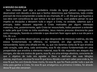 A MISSÃO DA IGREJA      Sem entender qual seja a verdadeira missão da Igreja jamais conseguiremos desenvolver com desvelo a obra que o Senhor determinou que fizéssemos, todo cristão precisam de inicio compreender a razão do seu chamado, Ef. 1. 18. Ele quer que façamos a sua obra com consciência do que temos e do que somos, você poderia pensar no que impelia os discípulos a deixarem tudo e seguir a Cristo, na verdade, sabemos que a principio, todos estavam seguindo a Cristo motivados por alguns interesses materiais, mas, posteriormente, após Cristo ter ressuscitado, todos passaram a entender a razão pela qual Cristo os tinha escolhidos, Jesus mesmo procurou direciona-los para outra concepção, fazendo-os entender o que deveriam fazer agora após a sua ida para o Céu. At. 1.11.     A fé que os crentes desenvolviam, era algo desprovido de interesses matérias, ela não estava fundamentada no efêmero, no temporal, em algo quimero, ela era transcendente, basta uma olhada em Hb. 11, que nos daremos conta da fé que envolvia cada coração, cada alma, cada sentimento, essa fé não estava fundamentada em uma prosperidade que envolvia o elemento material, essa fé não respondia aos ataques dos inimigos, ela não era motivo de guerra, essa fé, era uma entrega absoluta, consciente de que o objetivo de tudo era agradar a Deus e desfrutar das suas bênçãos eternas, espirituais, era essa foi essa fé que levou Abraão a sair sem saber para onde ia, foi essa fé que fez com Estevão fosse morto, foi essa fé, que fez Paulo perder tudo o que ele tinha para ganhar a Cristo, foi essa fé que amalgamou os primeiros Cristãos, foi através dessa fé que eles venceram. 