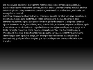 12-O DEPARTAMENTO DE EVANGELIZAÇÃO.Para que o trabalho de evangelização tenha consistência, a igreja precisa Ter  o departamento de evangelização, o mesmo deve ser dirigido por uma pessoa que tenha o Dom de evangelizar. A função do departamento é para coordenar a tarefa de evangelização, cabe a esse departamento desenvolver as seguintes responsabilidades:Supervisionar o trabalho evangelístico. Desenvolvendo campanhas, incentivando os crentes a evangelizarem, criar pontos de pregações.