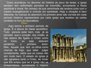 Como aconteceu no decorrer da história do povo de Israel, a igreja
também tem enfrentado períodos de mornidão, avivamento e frieza
espiritual e moral. No começo da sua caminhada ela andava junto com o
mestre evangelizando e vivendo em santidade. Hoje a situação é bem
diferente. As marcas do abandono do primeiro amor são visíveis em cada
período histórico representado por cada igreja que recebeu as cartas
contidas no livro do Apocalipse.
               Éfeso
     Aqui temos o primeiro período da
Igreja. É a época da Idade apostólica.
Tudo parecia estar bem, mas já se
percebe que o coração dos cristão já
não estava tão ligado a Cristo como
no     inicio,   ou   seja,   estavam
perdendo       o    primeiro     amor.
Mas, Aquele que tem os olhos como
chamas de fogo, que sabe julgar
corretamente, sabia que as coisas não
iam muito bem. O estado da igreja já
não agradava tanto a Cristo, de modo
que Ele avisou que se a igreja não se
arrependesse, aconteceria o mesmo
 