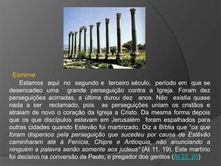 Esmirna
     Estamos aqui no segundo e terceiro século, período em que se
desencadeo uma grande perseguição contra a Igreja. Foram dez
perseguições acirradas, a última durou dez anos. Não existia quase
nada a ser reclamado, pois as perseguições uniam os cristãos e
atraiam de novo o coração da Igreja a Cristo. Da mesma forma depois
que os que discípulos estavam em Jerusalém foram espalhados para
outras cidades quando Estevão foi martirizado. Diz a Bíblia que “os que
foram dispersos pela perseguição que sucedeu por causa de Estêvão
caminharam até à Fenícia, Chipre e Antioquia, não anunciando a
ninguém a palavra senão somente aos judeus” (At 11. 19). Este martírio
foi decisivo na conversão de Paulo, o pregador dos gentios (At 22. 20)
 