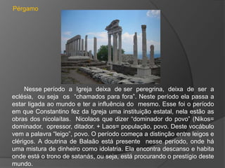 Pérgamo




     Nesse período a Igreja deixa de ser peregrina, deixa de ser a
eclésia, ou seja os “chamados para fora”. Neste período ela passa a
estar ligada ao mundo e ter a influência do mesmo. Esse foi o período
em que Constantino fez da Igreja uma instituição estatal, nela estão as
obras dos nicolaítas. Nicolaos que dizer “dominador do povo” (Nikos=
dominador, opressor, ditador. + Laos= população, povo. Deste vocábulo
vem a palavra “leigo”, povo. O período começa a distinção entre leigos e
clérigos. A doutrina de Balaão está presente nesse período, onde há
uma mistura de dinheiro como idolatria. Ela encontra descanso e habita
onde está o trono de satanás, ou seja, está procurando o prestígio deste
mundo.
 