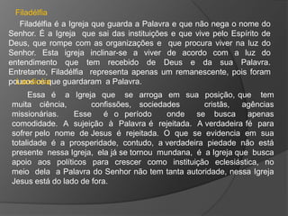 Filadélfia
   Filadélfia é a Igreja que guarda a Palavra e que não nega o nome do
Senhor. É a Igreja que sai das instituições e que vive pelo Espírito de
Deus, que rompe com as organizações e que procura viver na luz do
Senhor. Esta igreja inclinar-se a viver de acordo com a luz do
entendimento que tem recebido de Deus e da sua Palavra.
Entretanto, Filadélfia representa apenas um remanescente, pois foram
poucos os que guardaram a Palavra.
  Laodicéia
     Essa é a Igreja que se arroga em sua posição, que tem
muita ciência,        confissões, sociedades       cristãs,   agências
missionárias.    Esse     é o período     onde   se busca      apenas
comodidade. A sujeição à Palavra é rejeitada. A verdadeira fé para
sofrer pelo nome de Jesus é rejeitada. O que se evidencia em sua
totalidade é a prosperidade, contudo, a verdadeira piedade não está
presente nessa Igreja, ela já se tornou mundana, é a Igreja que busca
apoio aos políticos para crescer como instituição eclesiástica, no
meio dela a Palavra do Senhor não tem tanta autoridade, nessa Igreja
Jesus está do lado de fora.
 
