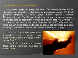 A vocação e a chamada da igreja
     A palavra igreja no grego do novo Testamento já nos dá um
vislumbre da vocação e chamada. A preposição grega Ek denota
posição, enquanto o verbo grego Kaleo significa “chamar”.
Portanto, “igreja” (Gr. Ekklesia) refere-se a um grupo de pessoas
chamadas para se separarem do mundo, (“saírem para fora”, ver Hb 13.
12-14) e se dedicarem no serviço a Deus (ver Hb 13. 15). A igreja é muito
mais que um clube social onde você se reúne aos domingos para rever
os amigos. Vejamos o que a Bíblia diz sobre a vocação da igreja:

   2Ts 2. 14: “para o que, pelo nosso
evangelho,     vos    chamou,    para
alcançardes a glória de nosso Senhor
Jesus Cristo”.
   1Ts 4. 7: “Porque não nos chamou
Deus para a imundícia, mas para a
santificação”.
 