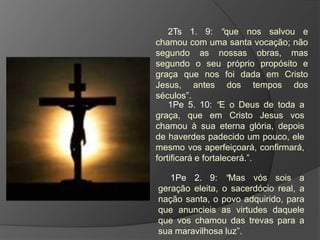 2Ts 1. 9: “que nos salvou e
chamou com uma santa vocação; não
segundo as nossas obras, mas
segundo o seu próprio propósito e
graça que nos foi dada em Cristo
Jesus, antes dos tempos dos
séculos”.
    1Pe 5. 10: “E o Deus de toda a
graça, que em Cristo Jesus vos
chamou à sua eterna glória, depois
de haverdes padecido um pouco, ele
mesmo vos aperfeiçoará, confirmará,
fortificará e fortalecerá.”.

   1Pe 2. 9: “Mas vós sois a
geração eleita, o sacerdócio real, a
nação santa, o povo adquirido, para
que anuncieis as virtudes daquele
que vos chamou das trevas para a
sua maravilhosa luz”.
 