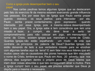 Como a igreja pode desempenhar bem o seu
   papel
         Nas cartas paulinas temos algumas Igrejas que se destacaram
pelo fato do exercício fé da mesma estarem exercendo grande influencia
nas pessoas. Era por esse tipo de Igreja que Paulo sentia prazer
quando      dobrava     os seus joelhos para interceder         por ela.
Paulo     sentia prazer, contentamento, gozo expressivo           quando
intercedia por essa Igreja, pois a mesma estava desempenhado
bem o seu papel. Ora, a Igreja sabe e tem consciência que tem uma
missão a fazer, a cumprir, ela deve levar a serio tal
comprometimento para não colocar em jogo, em menosprezo o
nome de Cristo, existem igrejas que mancham o nome de Cristo.
Quantas Igrejas não estão espalhando         um modo de vida que
contraria os princípios da palavra de Deus? Quantas Igrejas não
estão deixando de lado a sua verdadeira missão para se envolver
com algumas tarefas aqui da terra? E sem falar nos seus lideres que em
muitos casos são os causadores das piores heresias que têm maculado
o nome de Cristo, lembre-se que, Paulo em Atos. 20 advertiu que nos
últimos dias surgiriam dentre o próprio povo de Deus lideres que
iriam dizer coisas absurdas e que tais conseguiriam atrair a muitos. Para
a Igreja cumprir bem o seu papel, ela precisa entender que Deus já
dispôs para a mesma o necessário.
 