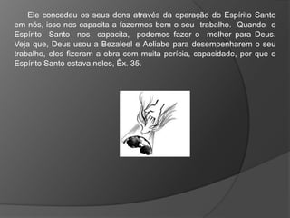 Ele concedeu os seus dons através da operação do Espírito Santo
em nós, isso nos capacita a fazermos bem o seu trabalho. Quando o
Espírito Santo nos capacita, podemos fazer o melhor para Deus.
Veja que, Deus usou a Bezaleel e Aoliabe para desempenharem o seu
trabalho, eles fizeram a obra com muita perícia, capacidade, por que o
Espírito Santo estava neles, Êx. 35.
 
