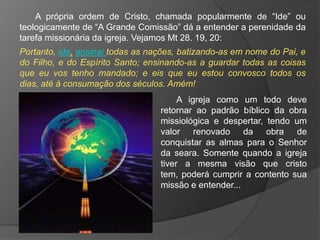 A própria ordem de Cristo, chamada popularmente de “Ide” ou
teologicamente de “A Grande Comissão” dá a entender a perenidade da
tarefa missionária da igreja. Vejamos Mt 28. 19, 20:
Portanto, ide, ensinai todas as nações, batizando-as em nome do Pai, e
do Filho, e do Espírito Santo; ensinando-as a guardar todas as coisas
que eu vos tenho mandado; e eis que eu estou convosco todos os
dias, até à consumação dos séculos. Amém!
                                       A igreja como um todo deve
                                  retornar ao padrão bíblico da obra
                                  missiológica e despertar, tendo um
                                  valor renovado da obra de
                                  conquistar as almas para o Senhor
                                  da seara. Somente quando a igreja
                                  tiver a mesma visão que cristo
                                  tem, poderá cumprir a contento sua
                                  missão e entender...
 