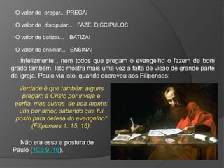 O valor de pregar... PREGAI

 O valor de discipular... FAZEI DISCÍPULOS

 O valor de batizar... BATIZAI

 O valor de ensinar... ENSINAI

    Infelizmente , nem todos que pregam o evangelho o fazem de bom
grado também. Isto mostra mais uma vez a falta de visão de grande parte
da igreja. Paulo via isto, quando escreveu aos Filipenses:

  Verdade é que também alguns
   pregam a Cristo por inveja e
 porfia, mas outros de boa mente;
  uns por amor, sabendo que fui
 posto para defesa do evangelho”
        (Filipenses 1. 15, 16).

  Não era essa a postura de
Paulo (1Co 9. 16).
 