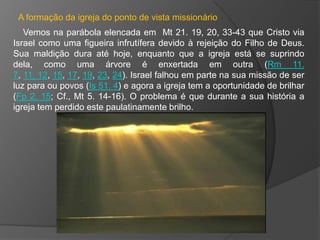 A formação da igreja do ponto de vista missionário
   Vemos na parábola elencada em Mt 21. 19, 20, 33-43 que Cristo via
Israel como uma figueira infrutífera devido à rejeição do Filho de Deus.
Sua maldição dura até hoje, enquanto que a igreja está se suprindo
dela, como uma árvore é enxertada em outra (Rm 11.
7, 11, 12, 15, 17, 19, 23, 24). Israel falhou em parte na sua missão de ser
luz para ou povos (Is 51. 4) e agora a igreja tem a oportunidade de brilhar
(Fp 2. 15; Cf., Mt 5. 14-16). O problema é que durante a sua história a
igreja tem perdido este paulatinamente brilho.
 