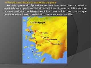 A Períodos na história da existência da igreja
   As sete igrejas do Apocalipse representam tanto diversos estados
espirituais como períodos históricos definidos. A profecia bíblica sempre
mostrou períodos de letargia espiritual com a luta dos poucos que
permaneceram firmes, constituindo o remanescente dos fiéis.
 