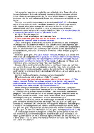 Hoje vemos igrejas onde a pregação fica para o final do culto. Quase não sobra
tempo. Muitos saem do templo na hora da mensagem. Outros conversam o tempo
todo e não conseguem prestar atenção. Por outro lado os pregadores precisam se
esmerar a cada dia mais na Palavra do Senhor para ministrar com autoridade para a
Igreja.
Deus quer uma Igreja que ame examinar as escrituras (João 5.39) e não coloque
outras atividades como música e qualquer outra coisa em primeiro lugar em seu
culto. Quando a Igreja tem a pregação como o centro do culto, tudo o mais,
principalmente a adoração musical e a oração se tornam mais profundos e
verdadeiros. Quem não gosta de pregação é incrédulo, pois “a fé vem pela pregação,
e a pregação, pela palavra de Cristo” (Romanos 10.17).
Você gosta de ouvir pregações?
Aprenda a ouvir a mensagem da Palavra de Deus.
3- Deus quer uma Igreja que seja luz no mundo: v.8 “Havia muitas
lâmpadas no cenáculo onde estávamos reunidos”
O local onde a Igreja de Trôade estava reunida era embelezado pela presença de
muitas pessoas e talvez tenham vindo de suas casas trazendo suas lamparinas, por
isso havia tantas lâmpadas no local. Provavelmente, cada crente sabia que precisava
levar sua lamparina como uma contribuição para iluminar o culto de maneira que
ficasse tão bonito, marcando a memória do escritor do texto e de todos que por ali
passassem.
Jesus disse que a Igreja é “a luz do mundo” (Mateus 5.14) e que cada cristão deve
manter sua luz acesa para iluminar “para que vos torneis irrepreensíveis e sinceros,
filhos de Deus inculpáveis no meio de uma geração pervertida e corrupta, na qual
resplandeceis como luzeiros no mundo” (Filipenses 2.15). Essa luz é a vida de cada
membro da Igreja, seu testemunho de vida e espiritualidade.
De nada adianta construir templos faraônicos se não houver neles a luz espiritual
que somente Jesus pode dar. A igreja pode ser grande, rica e muito organizada, mas
se cada membro não trouxer sua luz, ou seja, dar testemunho de vida lá fora e
dentro da igreja ser uma verdadeira lâmpada para fortalecer o grande luzeiro que é a
Igreja do Senhor.
Você tem levado sua lâmpada à Igreja ou sua luz está apagada?
Dê testemunho de vida e seja um cristão fervoroso!
4- Deus quer uma Igreja viva e acordada, não em cima do muro: v.9 “Um
jovem, chamado Êutico, que estava sentado numa janela, adormecendo
profundamente durante o prolongado discurso de Paulo, vencido pelo sono,
caiu do terceiro andar abaixo e foi levantado morto”
Mesmo uma Igreja verdadeira é formada por pessoas imperfeitas. A Igreja em
Trôade estava cheia naquela noite e talvez por isso um jovem chamado Êutico sentou
na janela do salão que estava no terceiro andar. Como Paulo estava demorando a
pregação, Êutico deu uma ‘pescada’ e por isso caiu da janela do terceiro andar ao
chão sendo encontrado morto. O culto parou. Muitos devem ter se apavorado e
chorado pensando que a reunião havia acabado de maneira trágica.
O erro de Êutico é muito comum em nossas igrejas atualmente. Muitos jovens ficam
pelos corredores e bancos dos fundos das igrejas. Mas Deus quer uma igreja que
cuide de sua juventude. Uma comunidade onde os jovens estão lá na frente da Igreja
e não atrás é marcada por um culto vibrante onde ninguém consegue dormir. Deus
não quer uma igreja preguiçosa que dorme quando deve estar trabalhando. O Senhor
da Igreja quer um povo vivo e fervoroso, não uma igreja morna (Apocalipse 3.15,16).
Em nossas Igrejas existem muitos jovens caindo pelas janelas para o mundo. Por
isso precisamos buscar ser uma igreja viva e acordada para o que acontece ao seu
redor. Quando você vir um irmão dormindo espiritualmente e em cima do muro, não
o deixe quieto. Faça sua parte pelo menos o mantendo acordado e dê-lhe mão para
que saia de cima do muro.
 