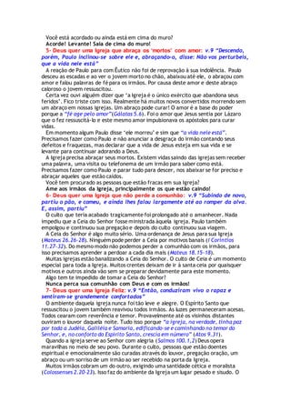 Você está acordado ou ainda está em cima do muro?
Acorde! Levante! Saia de cima do muro!
5- Deus quer uma Igreja que abraça os ‘mortos’ com amor: v.9 “Descendo,
porém, Paulo inclinou-se sobre ele e, abraçando-o, disse: Não vos perturbeis,
que a vida nele está”
A reação de Paulo para com Êutico não foi de reprovação à sua indolência. Paulo
desceu as escadas e ao ver o jovem morto no chão, abaixou até ele, o abraçou com
amor e falou palavras de fé para os irmãos. Por causa deste amor e deste abraço
caloroso o jovem ressuscitou.
Certa vez ouvi alguém dizer que ‘a Igreja é o único exército que abandona seus
feridos’. Fico triste com isso. Realmente há muitos novos convertidos morrendo sem
um abraço em nossas igrejas. Um abraço pode curar! O amor é a base do poder
porque a “fé age pelo amor”(Gálatas 5.6). Foi o amor que Jesus sentia por Lázaro
que o fez ressuscitá-lo e este mesmo amor impulsionava os apóstolos para curar
vidas.
Em momento algum Paulo disse ‘ele morreu’ e sim que “a vida nele está”.
Precisamos fazer como Paulo e não anunciar a desgraça do irmão contando seus
defeitos e fraquezas, mas declarar que a vida de Jesus esteja em sua vida e se
levante para continuar adorando a Deus.
A Igreja precisa abraçar seus mortos. Existem vidas saindo das igrejas sem receber
uma palavra, uma visita ou telefonema de um irmão para saber como está.
Precisamos fazer como Paulo e parar tudo para descer, nos abaixar se for preciso e
abraçar aqueles que estão caídos.
Você tem procurado as pessoas que estão fracas em sua Igreja?
Ame aos irmãos da Igreja, principalmente os que estão caindo!
6- Deus quer uma Igreja que não perde a comunhão: v.9 “Subindo de novo,
partiu o pão, e comeu, e ainda lhes falou largamente até ao romper da alva.
E, assim, partiu”
O culto que teria acabado tragicamente foi prolongado até o amanhecer. Nada
impediu que a Ceia do Senhor fosse ministrada àquela igreja. Paulo também
empolgou e continuou sua pregação e depois do culto continuou sua viagem.
A Ceia do Senhor é algo muito sério. Uma ordenança de Jesus para sua Igreja
(Mateus 26.26-28). Ninguém pode perder a Ceia por motivos banais (I Coríntios
11.27-32). Do mesmo modo não podemos perder a comunhão com os irmãos, para
isso precisamos aprender a perdoar a cada dia mais (Mateus 18.15-18).
Muitas igrejas estão banalizando a Ceia do Senhor. O culto de Ceia é um momento
especial para toda a Igreja. Muitos crentes deixam de ir à santa ceia por quaisquer
motivos e outros ainda vão sem se preparar devidamente para este momento.
Algo tem te impedido de tomar a Ceia do Senhor?
Nunca perca sua comunhão com Deus e com os irmãos!
7- Deus quer uma Igreja Feliz: v.9 “Então, conduziram vivo o rapaz e
sentiram-se grandemente confortados”
O ambiente daquela igreja nunca foi tão leve e alegre. O Espírito Santo que
ressuscitou o jovem também reavivou todos irmãos. As luzes permaneceram acesas.
Todos cearam com reverência e temor. Provavelmente até os visinhos distantes
ouviram o louvor daquela noite. Tudo isso porque “a igreja, na verdade, tinha paz
por toda a Judéia, Galiléia e Samaria, edificando-se e caminhando no temor do
Senhor, e, no conforto do Espírito Santo, crescia em número” (Atos 9.31).
Quando a igreja serve ao Senhor com alegria (Salmos 100.1,2) Deus opera
maravilhas no meio de seu povo. Durante o culto, pessoas que estão doentes
espiritual e emocionalmente são curadas através do louvor, pregação oração, um
abraço ou um sorriso de um irmão ao ser recebido na porta da Igreja.
Muitos irmãos cobram um do outro, exigindo uma santidade cética e moralista
(Colossenses 2.20-23). Isso faz do ambiente da Igreja um lugar pesado e sisudo. O
 