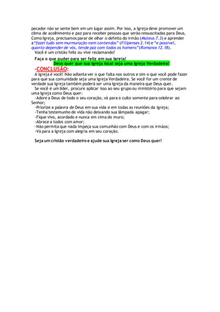 pecador não se sente bem em um lugar assim. Por isso, a Igreja deve promover um
clima de acolhimento e paz para receber pessoas que serão ressuscitadas para Deus.
Como Igreja, precisamos parar de olhar o defeito do irmão (Mateus 7.3) e aprender
a“fazei tudo sem murmuração nem contendas” (Filipenses 2.14) e “e possível,
quanto depender de vós, tende paz com todos os homens”(Romanos 12.18).
Você é um cristão feliz ou vive reclamando?
Faça o que puder para ser feliz em sua Igreja!
Deus quer que sua igreja local seja uma Igreja Verdadeira!
-CONCLUSÃO:
A Igreja é você! Não adianta ver o que falta nos outros e sim o que você pode fazer
para que sua comunidade seja uma Igreja Verdadeira. Se você for um crente de
verdade sua Igreja também poderá ser uma Igreja da maneira que Deus quer.
Se você é um líder, procure aplicar isso ao seu grupo ou ministério para que sejam
uma Igreja como Deus quer:
-Adore a Deus de todo o seu coração, vá para o culto somente para celebrar ao
Senhor;
-Priorize a palavra de Deus em sua vida e em todas as reuniões da igreja;
-Tenha testemunho de vida não deixando sua lâmpada apagar;
-Fique vivo, acordado e nunca em cima do muro;
-Abrace a todos com amor;
-Não permita que nada impeça sua comunhão com Deus e com os irmãos;
-Vá para a Igreja com alegria em seu coração.
Seja um cristão verdadeiro e ajude sua Igreja ser como Deus quer!
 