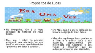 Propósitos de Lucas
• No Evangelho, não é a mera
contação de histórias de Jesus
Cristo.
• Mas, sim, o relato do primeiro
estágio do seu ministério, em que
Deus se encarnou, manifestando-se
“poderoso em obras e palavras”.
• Em Atos, não é a mera contação da
história da igreja de Jesus Cristo.
• Mas, sim, aquilo que Jesus continuou
a fazer e a ensinar após a sua
ascensão, especialmente por
intermédio dos Apóstolos e dos
“sinais e milagres” que os
autenticavam como seus discípulos.
 