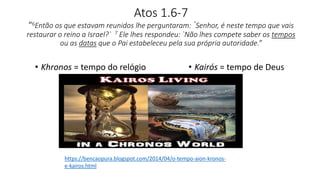 Atos 1.6-7
“6Então os que estavam reunidos lhe perguntaram: `Senhor, é neste tempo que vais
restaurar o reino a Israel?` 7 Ele lhes respondeu: `Não lhes compete saber os tempos
ou as datas que o Pai estabeleceu pela sua própria autoridade.”
• Khronos = tempo do relógio • Kairós = tempo de Deus
https://bencaopura.blogspot.com/2014/04/o-tempo-aion-kronos-
e-kairos.html
 