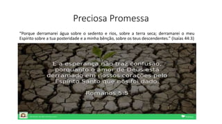 Preciosa Promessa
“Porque derramarei água sobre o sedento e rios, sobre a terra seca; derramarei o meu
Espírito sobre a tua posteridade e a minha bênção, sobre os teus descendentes.” (Isaías 44:3)
 