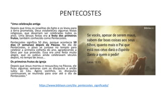 PENTECOSTES
“Uma celebração antiga
Depois que tirou os israelitas do Egito e os levou para
a terra prometida, Deus estabeleceu algumas festas
religiosas, que deveriam ser celebradas todos os
anos. Uma dessas festas era a festa dos primeiros
frutos, também conhecido como Pentecostes.
Pentecostes significa 50 dias, porque acontecia 50
dias (7 semanas) depois da Páscoa. No dia de
Pentecostes, o povo se juntava no templo para
celebrar a primeira colheita do ano, agradecendo a
Deus por sua provisão. Essa era uma festa muito
alegre, que os judeus ainda celebravam séculos
depois, no tempo de Jesus...
Os primeiros frutos da igreja
Depois que Jesus morreu e ressuscitou na Páscoa, ele
ficou algumas semanas com os discípulos e então
subiu ao Céu. Agora sozinhos, os discípulos
continuaram se reunindo para orar até o dia de
Pentecostes.”
https://www.bibliaon.com/dia_pentecostes_significado/
 