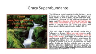 Graça Superabundante
“No último e mais importante dia da festa, Jesus
levantou-se e disse em alta voz: ‘Se alguém tem
sede, venha a mim e beba. Quem crer em mim,
como diz a Escritura, do seu interior fluirão rios de
água viva’. Ele estava se referindo ao Espírito, que
mais tarde receberiam os que nele cressem. Até
então o Espírito ainda não tinha sido dado, pois
Jesus ainda não fora glorificado. (João 7:37-39)
"Por isso, diga à nação de Israel: Assim diz o
Soberano, o Senhor: Não é por sua causa, ó nação
de Israel, que farei essas coisas, mas por causa do
meu santo nome, que vocês profanaram entre as
nações para onde foram. Mostrarei a santidade do
meu santo nome, que foi profanado entre as
nações, o nome que vocês profanaram no meio
delas. Então as nações saberão que eu sou o
Senhor, palavra do Soberano, o Senhor, quando eu
me mostrar santo por meio de vocês diante dos
olhos delas. (Ezequiel 36:22,23)
 