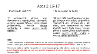 Atos 2:16-17
• Profecia de Joel 2:28
“E acontecerá, depois, que
derramarei o meu Espírito sobre toda
a carne; vossos filhos e vossas filhas
profetizarão, vossos velhos
sonharão, e vossos jovens terão
visões;...”
• Testemunho de Pedro
“O que está acontecendo é o que
foi dito por intermédio do profeta:
"Sucederá nos últimos dias, diz
Deus, que derramarei do meu
Espírito sobre toda carne. Vossos
filhos e vossas filhas profetizarão,
vossos jovens terão visões e
vossos velhos sonharão".
Fato:
“E todos pasmavam e se admiravam, dizendo uns aos outros: Pois quê! não são galileus todos esses que estão
falando? Como é, pois, que os ouvimos falar cada um na própria língua em que nascemos?” (Atos 2.7, 8)
“Do mesmo modo, o Espírito nos auxilia em nossa fraqueza; porque não sabemos como orar, no entanto, o
próprio Espírito intercede por nós com gemidos impossíveis de serem expressos por meio de palavras.”
(Romanos 8:26)
 
