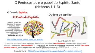 O Pentecostes e o papel do Espírito Santo
(Hebreus 1.1-6)
Os dons do espírito:
O Dom do Espírito:
Cessacionismo - https://www.gotquestions.org/portugues/cessacionismo.html.
1 Coríntios 12.1-12
“15 Que farei, pois? Orarei com o espírito, mas também orarei com o entendimento; cantarei com o espírito, mas
também cantarei com o entendimento… 33 E os espíritos dos profetas estão sujeitos aos profetas. Porque Deus não é
Deus de confusão, senão de paz, como em todas as igrejas dos santos.” (1 Coríntios 14:15...32,33 ACF)
https://www.bibliaon.com/os_frutos_do_espirito/
 