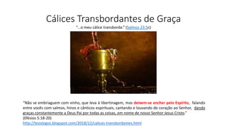 Cálices Transbordantes de Graça
“Não se embriaguem com vinho, que leva à libertinagem, mas deixem-se encher pelo Espírito, falando
entre vocês com salmos, hinos e cânticos espirituais, cantando e louvando de coração ao Senhor, dando
graças constantemente a Deus Pai por todas as coisas, em nome de nosso Senhor Jesus Cristo.”
(Efésios 5:18-20)
http://teoslogos.blogspot.com/2018/12/calices-transbordantes.html
“...o meu cálice transborda.” (Salmos 23:5c)
 