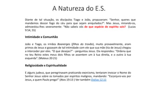 A Natureza do E.S.
Diante de tal situação, os discípulos Tiago e João, propuseram: “Senhor, queres que
mandemos descer fogo do céu para que sejam aniquilados?”. Mas Jesus, mirando-os,
admoestou-lhes severamente: “Não sabeis vós de que espécie de espírito sois? (Lucas
9:54, 55)
Intimidade x Comunhão
João e Tiago, os irmãos Boanerges (filhos do trovão), muito provavelmente, eram
primos de Jesus e gozavam de tal intimidade com ele que sua mãe (tia de Jesus) chegou
a interceder por eles. “O que desejas?” - perguntou Jesus. Ela respondeu: “Ordena que
no teu Reino estes meus dois filhos se assentem um à tua direita, e o outro à tua
esquerda”. (Mateus 20:21)
Religiosidade x Espiritualidade
E alguns judeus, que peregrinavam praticando exorcismo, tentaram invocar o Nome do
Senhor Jesus sobre os tomados por espíritos malignos, mandando: “Esconjuro-vos por
Jesus, a quem Paulo prega!” (Atos 19:13 ) Ver também Oséias 12:11
 