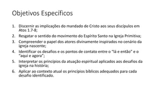 Objetivos Específicos
1. Discernir as implicações do mandado de Cristo aos seus discípulos em
Atos 1.7-8;
2. Resgatar o sentido do movimento do Espírito Santo na Igreja Primitiva;
3. Compreender o papel dos atores divinamente inspirados no cenário da
igreja nascente;
4. Identificar os desafios e os pontos de contato entre o “lá e então” e o
“aqui e agora”;
5. Interpretar os princípios da atuação espiritual aplicados aos desafios da
igreja na história;
6. Aplicar ao contexto atual os princípios bíblicos adequados para cada
desafio identificado.
 