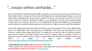 “...vossos velhos sonharão...”
Ao ser confrontado e duramente repreendido, submeteu-se ao ponto de rogar-lhes que orassem a seu
favor. Neste ínterim, ocorreu-me haver certa similaridade entre a postura daquele Mago e o caso da
recém-eleita Deputada pelo Rio de Janeiro pastora Flor-de-Lis, cuja história de vida foi do céu ao
inferno, talvez em razão de semelhante engano. A sua trajetória de ativista social assistencialista,
marcada por atos de notável altruísmo, viu-se subitamente marcada pela tragédia do encomendado
assassinato de seu marido, também pastor, por conluio dela com alguns de seus muitos filhos adotivos.
Como pode alguém aparentemente tão boa revelar-se assim tão perversa? Teria sido o Mago Simão,
por ter se arrependido ainda em tempo de ser reabilitado, mais justo que essa pastora? Em que
consiste a sutileza desse engano fatal afinal? A resposta que me ocorreu está na natureza da posse:
quem possui e quem é possuído? Quem move e quem é movido? Quem é o agente e quem é o
paciente? A quem é dada a honra, o poder e a glória afinal? Soli Deo Gloria! Somente a Deus seja a
honra e o poder e a glória para sempre. Amém!
https://teoslogos.blogspot.com/2020/08/Engano%20Fatal.html
“É necessário que ele cresça e que eu diminua.” (João 3:30)
“Temos, porém, esse tesouro em vasos de barro, para demonstrar que este poder que a tudo excede
provém de Deus e não de nós mesmos.” (2 Coríntios 4:7)
 
