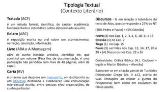 Tipologia Textual
(Contexto Literário)
Tratado (ACF)
é um estudo formal, científico, de caráter acadêmico,
fundamentado e sistemático sobre determinado assunto.
Relato (ARC)
é exposição escrita ou oral sobre um acontecimento;
narração, descrição, informação.
Livro (ARA e A Mensagem)
obra de cunho literário, artístico, científico etc. que
constitui um volume [Para fins de documentação, é uma
publicação não periódica com mais de 48 páginas, além da
capa.].
Carta (BV)
é o termo que descreve um manuscrito, um datiloscrito ou
um impresso destinado a estabelecer uma comunicação
interpessoal escrita, entre pessoas e/ou organizações, de
cunho particular
Discursos - % em relação à totalidade do
texto de Atos, que corresponde a 25% do NT
(20% Pedro e Paulo) + (5% Estevão)
Pedro (8) nos Cap. 1, 2, 3, 4, 6, 10, 11 e 15
Estevão (1) no Cap. 7
Tiago (1) no Cap. 15
Paulo (5) sermões nos Cap. 13, 14, 17, 20 e
28 + (4) Discursos nos Cap. 22 a 26
Curiosidade: Critica Bíblica (H.J. Cadbury –
Inglês e Martin Dibelius – Alemão)
Basearam-se em citação parcial de Tucídides
(historiador Grego Séc. V a.C), acerca de
suas limitações ao relatar a guerra do
Peloponeso, bem como em equívocos de
Flávio Josefo.
 