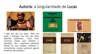 Autoria: a singularidade de Lucas
“...Mas isso não nos ajuda... Nem nos
ajuda a distinguir seu livro das obras
apócrifas posteriores... Esses eram
romances criados para enfatizar a
reputação dos respectivos...sobretudo
através de seus milagres lendários e,
normalmente, visavam promover alguma
tendência não ortodoxa...”
 
