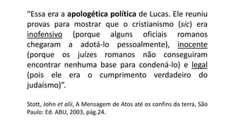 “Essa era a apologética política de Lucas. Ele reuniu
provas para mostrar que o cristianismo (sic) era
inofensivo (porque alguns oficiais romanos
chegaram a adotá-lo pessoalmente), inocente
(porque os juízes romanos não conseguiram
encontrar nenhuma base para condená-lo) e legal
(pois ele era o cumprimento verdadeiro do
judaísmo)”.
Stott, John et alii, A Mensagem de Atos até os confins da terra, São
Paulo: Ed. ABU, 2003, pág.24.
 