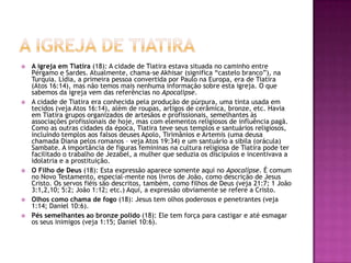 A igreja de tiatiraA igreja em Tiatira (18): A cidade de Tiatira estava situada no caminho entre Pérgamo e Sardes. Atualmente, chama-se Akhisar (significa “castelo branco”), na Turquia. Lídia, a primeira pessoa convertida por Paulo na Europa, era de Tiatira (Atos 16:14), mas não temos mais nenhuma informação sobre esta igreja. O que sabemos da igreja vem das referências no Apocalipse.A cidade de Tiatira era conhecida pela produção de púrpura, uma tinta usada em tecidos (veja Atos 16:14), além de roupas, artigos de cerâmica, bronze, etc. Havia em Tiatira grupos organizados de artesãos e profissionais, semelhantes às associações profissionais de hoje, mas com elementos religiosos de influência pagã. Como as outras cidades da época, Tiatira teve seus templos e santuários religiosos, incluíndo templos aos falsos deuses Apolo, Tirimânios e Artemis (uma deusa chamada Diana pelos romanos – veja Atos 19:34) e um santuário a sibila (orácula) Sambate. A importância de figuras femininas na cultura religiosa de Tiatira pode ter facilitado o trabalho de Jezabel, a mulher que seduzia os discípulos e incentivava a idolatria e a prostituição.O Filho de Deus (18): Esta expressão aparece somente aqui no Apocalipse. É comum no Novo Testamento, especial-mente nos livros de João, como descrição de Jesus Cristo. Os servos fiéis são descritos, também, como filhos de Deus (veja 21:7; 1 João 3:1,2,10; 5:2; João 1:12; etc.) Aqui, a expressão obviamente se refere a Cristo.Olhos como chama de fogo (18): Jesus tem olhos poderosos e penetrantes (veja 1:14; Daniel 10:6).Pés semelhantes ao bronze polido (18): Ele tem força para castigar e até esmagar os seus inimigos (veja 1:15; Daniel 10:6).