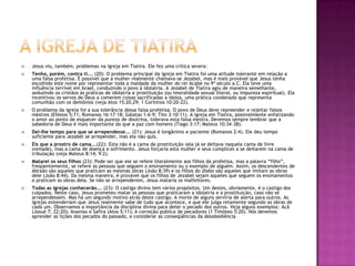 A igreja de tiatiraJesus viu, também, problemas na igreja em Tiatira. Ele fez uma crítica severa:Tenho, porém, contra ti... (20): O problema principal da igreja em Tiatira foi uma atitude tolerante em relação a uma falsa profetisa. É possível que a mulher realmente chamava-se Jezabel, mas é mais provável que Jesus tenha escolhido este nome por representar toda a maldade da mulher do rei Acabe no 9º século a.C. Ela teve uma influência terrível em Israel, conduzindo o povo à idolatria. A Jezabel de Tiatira agiu de maneira semelhante, seduzindo os cristãos às práticas de idolatria e prostituição (ou imoralidade sexual literal, ou impureza espiritual). Ela incentivou os servos de Deus a comerem coisas sacrificadas a ídolos, uma prática condenada que representa comunhão com os demônios (veja Atos 15:20,29; 1 Coríntios 10:20-22).O problema da igreja foi a sua tolerância dessa falsa profetisa. O povo de Deus deve repreender e rejeitar falsos mestres (Efésios 5:11; Romanos 16:17-18; Gálatas 1:6-9; Tito 3:10-11). A igreja em Tiatira, possivelmente enfatizando o amor ao ponto de esquecer da pureza de doutrina, tolerava esta falsa mestra. Devemos sempre lembrar que a sabedoria de Deus é mais importante do que a paz com homens (Tiago 3:17; Mateus 10:34-38).Dei-lhe tempo para que se arrependesse... (21): Jesus é longânimo e paciente (Romanos 2:4). Ele deu tempo suficiente para Jezabel se arrepender, mas ela não quis.Eis que a prostro de cama...(22): Esta não é a cama da prostituição (ela já se deitava naquela cama de livre vontade), mas a cama de doença e sofrimento. Jesus forçaria esta mulher e seus cúmplices a se deitarem na cama de tribulação (veja Mateus 8:14; 9:2).Matarei os seus filhos (23): Pode ser que ele se refere literalmente aos filhos da profetisa, mas a palavra “filho”, freqüentemente, se refere às pessoas que seguem o ensinamento ou o exemplo de alguém. Assim, os descendentes de Abraão são aqueles que praticam as mesmas obras (João 8:39) e os filhos do diabo são aqueles que imitam as obras dele (João 8:44). Da mesma maneira, é provável que os filhos de Jezabel sejam aqueles que seguem os ensinamentos e praticam as obras dela. Se não se arrependerem, Jesus mataria os malfeitores.Todas as igrejas conhecerão... (23): O castigo divino tem vários propósitos. Um destes, obviamente, é o castigo dos culpados. Neste caso, Jesus prometeu matar as pessoas que praticaram a idolatria e a prostituição, caso não se arrependessem. Mas há um segundo motivo atrás deste castigo. A morte de alguns serviria de alerta para outros. As igrejas entenderiam que Jesus realmente sabe de tudo que acontece, e que ele julga retamente segundo as obras de cada um. Observamos a importância da disciplina divina para deter o pecado dos outros. Veja alguns exemplos: Acã (Josué 7; 22:20); Ananias e Safira (Atos 5:11); A correção pública de pecadores (1 Timóteo 5:20). Nós devemos aprender as lições dos pecados do passado, e considerar as conseqüências da desobediência