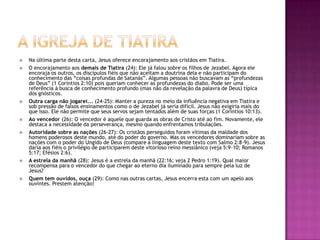A igreja de tiatiraNa última parte desta carta, Jesus oferece encorajamento aos cristãos em Tiatira.O encorajamento aos demais de Tiatira (24): Ele já falou sobre os filhos de Jezabel. Agora ele encoraja os outros, os discípulos fiéis que não aceitam a doutrina dela e não participam do conhecimento das “coisas profundas de Satanás”. Algumas pessoas não buscavam as “profundezas de Deus” (1 Coríntios 2:10) pois queriam conhecer as profundezas do diabo. Pode ser uma referência à busca de conhecimento profundo (mas não da revelação da palavra de Deus) típica dos gnósticos.Outra carga não jogarei... (24-25): Manter a pureza no meio da influência negativa em Tiatira e sob pressão de falsos ensinamentos como o de Jezabel já seria difícil. Jesus não exigiria mais do que isso. Ele não permite que seus servos sejam tentados além de suas forças (1 Coríntios 10:13).Ao vencedor (26): O vencedor é aquele que guarda as obras de Cristo até ao fim. Novamente, ele destaca a necessidade da perseverança, mesmo quando enfrentamos tribulações.Autoridade sobre as nações (26-27): Os cristãos perseguidos foram vítimas da maldade dos homens poderosos deste mundo, até do poder do governo. Mas os vencedores dominariam sobre as nações com o poder do Ungido de Deus (compare a linguagem deste texto com Salmo 2:8-9). Jesus daria aos fiéis o privilégio de participarem deste vitorioso reino messiânico (veja 5:9-10; Romanos 5:17; Efésios 2:6).A estrela da manhã (28): Jesus é a estrela da manhã (22:16; veja 2 Pedro 1:19). Qual maior recompensa para o vencedor do que chegar ao eterno dia iluminado para sempre pela luz de Jesus?Quem tem ouvidos, ouça (29): Como nas outras cartas, Jesus encerra esta com um apelo aos ouvintes. Prestem atenção!