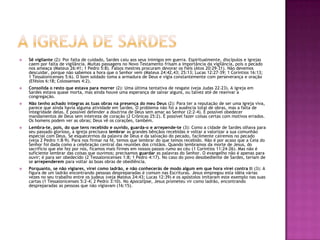 A igreja de SardesSê vigilante (2): Por falta de cuidado, Sardes caiu aos seus inimigos em guerra. Espiritualmente, discípulos e igrejas caem por falta de vigilância. Muitas passagens no Novo Testamento frisam a importância da vigilância, pois o pecado nos ameaça (Mateus 26:41; 1 Pedro 5:8). Falsos mestres procuram devorar os fiéis (Atos 20:29-31). Não devemos descuidar, porque não sabemos a hora que o Senhor vem (Mateus 24:42,43; 25:13; Lucas 12:27-39; 1 Coríntios 16:13; 1 Tessalonicenses 5:6). O bom soldado toma a armadura de Deus e vigia constantemente com perseverança e oração (Efésios 6:18; Colossenses 4:2). Consolida o resto que estava para morrer (2): Uma última tentativa de resgate (veja Judas 22-23). A igreja em Sardes estava quase morta, mas ainda houve uma esperança de salvar alguns, ou talvez até de reavivar a congregação. Não tenho achado íntegras as tuas obras na presença do meu Deus (2): Para ter a reputação de ser uma igreja viva, parece que ainda havia alguma atividade em Sardes. O problema não foi a ausência total de obras, mas a falta de integridade delas. É possível defender a doutrina de Deus sem amar ao Senhor (2:2-4). É possível obedecer mandamentos de Deus sem inteireza de coração (2 Crônicas 25:2). É possível fazer coisas certas com motivos errados. Os homens podem ver as obras; Deus vê os corações, também.Lembra-te, pois, do que tens recebido e ouvido, guarda-o e arrepende-te (3): Como a cidade de Sardes olhava para seu passado glorioso, a igreja precisava lembrar as grandes bênçãos recebidas e voltar a valorizar a sua comunhão especial com Deus. Se esquecermos da palavra de Deus e da salvação do pecado, facilmente cairemos no pecado (veja 2 Pedro 1:8-9). Para nos firmar na fé, temos que lembrar do que temos recebido. Não é por acaso que a Ceia do Senhor foi dada como a celebração central das reuniões dos cristãos. Quando lembramos da morte de Jesus, do sacrifício que ele fez por nós, ficamos mais firmes em nossos passos rumo ao céu (1 Coríntios 11:24-26). Mas não é suficiente lembrar das coisas que ouvimos; precisamos guardar as palavras do Senhor. O evangelho não é apenas para ouvir; é para ser obedecido (2 Tessalonicenses 1:8; 1 Pedro 4:17). No caso do povo desobediente de Sardes, teriam de se arrependerem para voltar às boas obras de obediência. Porquanto, se não vigiares, virei como ladrão, e não conhecerás de modo algum em que hora virei contra ti (3): A figura de um ladrão encontrando pessoas despreparadas é comum nas Escrituras. Jesus empregou esta idéia várias vezes no seu trabalho entre os judeus (veja Mateus 24:43; Lucas 12:39) e os apóstolos imitaram este exemplo nas suas cartas (1 Tessalonicenses 5:2-4; 2 Pedro 3:10). No Apocalipse, Jesus prometeu vir como ladrão, encontrando despreparadas as pessoas que não vigiavam (16:15). 