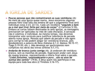 A igreja de SardesPoucas pessoas que não contaminaram as suas vestiduras (4): No meio de uma igreja quase morta, Jesus encontrou algumas pessoas fiéis! Este fato nos lembra de que o julgamento final será individual (veja 2:23; 22:12). Cada um receberá “segundo o bem ou o mal que tiver feito por meio do corpo” (2 Coríntios 5:10). Embora as cartas fossem destinadas às sete igrejas, as mensagens precisavam ser aplicadas na vida de cada discípulo. A salvação não é coletiva; é individual. Ao mesmo tempo, não devemos interpretar este versículo para justificar tolerância de pecado aberto numa igreja. Pessoas que sabem do pecado e não agem para corrigí-lo não podem alegar ter vestiduras brancas, pois desobedecem a palavra de Deus (Gálatas 6:1-2; Mateus 18:15-17; Tiago 5:19-20; etc.). Não devemos ser participantes nem cúmplices nas obras das trevas (Efésios 5:7,11). Andarão de branco junto comigo (4): Já andavam de vestidura branca, sem as manchas do pecado. Esperavam andar com Jesus de roupas brancas, representando a vitória final sobre o pecado. “Linho finíssimo, resplandecente e puro...são os atos de justiça dos santos” (19:8). É Deus quem nos aperfeiçoa e nos equipa para toda boa obra (2 Timóteo 3:16-17). 