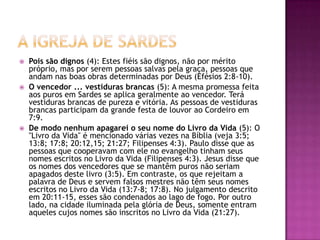 A igreja de SardesPois são dignos (4): Estes fiéis são dignos, não por mérito próprio, mas por serem pessoas salvas pela graça, pessoas que andam nas boas obras determinadas por Deus (Efésios 2:8-10). O vencedor ... vestiduras brancas (5): A mesma promessa feita aos puros em Sardes se aplica geralmente ao vencedor. Terá vestiduras brancas de pureza e vitória. As pessoas de vestiduras brancas participam da grande festa de louvor ao Cordeiro em 7:9. De modo nenhum apagarei o seu nome do Livro da Vida (5): O "Livro da Vida" é mencionado várias vezes na Bíblia (veja 3:5; 13:8; 17:8; 20:12,15; 21:27; Filipenses 4:3). Paulo disse que as pessoas que cooperavam com ele no evangelho tinham seus nomes escritos no Livro da Vida (Filipenses 4:3). Jesus disse que os nomes dos vencedores que se mantêm puros não seriam apagados deste livro (3:5). Em contraste, os que rejeitam a palavra de Deus e servem falsos mestres não têm seus nomes escritos no Livro da Vida (13:7-8; 17:8). No julgamento descrito em 20:11-15, esses são condenados ao lago de fogo. Por outro lado, na cidade iluminada pela glória de Deus, somente entram aqueles cujos nomes são inscritos no Livro da Vida (21:27). 