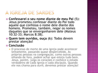 A igreja de SardesConfessarei o seu nome diante de meu Pai (5): Jesus prometeu confessar diante do Pai todo aquele que confessa o nome dele diante dos homens. Prometeu, também, negar os nomes daqueles que se envergonharem dele (Mateus 10:32-33; Marcos 8:38). Quem tem ouvidos, ouça (6): Todos devem prestar atenção! ConclusãoO processo de morte de uma igreja pode acontecer lentamente, passando quase despercebido. As próprias pessoas na congregação, como outras pessoas olhando de fora, podem achar que esteja tudo bem. Jesus, porém, julga os corações e conhece o estado verdadeiro de cada igreja e cada discípulo. Quando ele nos chama para ouvir, devemos prestar atenção! 