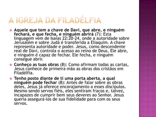 A igreja da filadélfiaAquele que tem a chave de Davi, que abre, e ninguém fechará, e que fecha, e ninguém abrirá (7): Esta linguagem vem de Isaías 22:20-24, onde a autoridade sobre Jerusalém e sobre Judá é transferida a Eliaquim. A chave representa autoridade e poder. Jesus, como descendente real de Davi, controla o acesso ao reino de Deus. Ele abre, e ninguém é capaz de fechar. Ele fecha, e ninguém consegue abrir.Conheço as tuas obras (8): Como afirmam todas as cartas, Jesus conhece de primeira mão as obras dos cristãos em Filadélfia.Tenho posto diante de ti uma porta aberta, a qual ninguém pode fechar (8): Antes de falar sobre as obras deles, Jesus já oferece encorajamento a esses discípulos. Mesmo sendo servos fiéis, eles sentiram fracos e, talvez, incapazes de cumprir bem seus deveres ao Senhor. Jesus queria assegurá-los de sua fidelidade para com os seus servos.