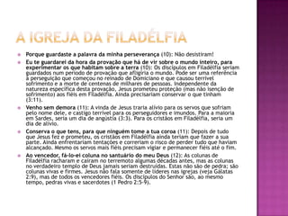 A igreja da filadélfiaPorque guardaste a palavra da minha perseverança (10): Não desistiram!Eu te guardarei da hora da provação que há de vir sobre o mundo inteiro, para experimentar os que habitam sobre a terra (10): Os discípulos em Filadélfia seriam guardados num período de provação que afligiria o mundo. Pode ser uma referência à perseguição que começou no reinado de Domiciano e que causou terrível sofrimento e a morte de centenas de milhares de pessoas. Independente da natureza específica desta provação, Jesus prometeu proteção (mas não isenção de sofrimento) aos fiéis em Filadélfia. Ainda precisariam conservar o que tinham (3:11).Venho sem demora (11): A vinda de Jesus traria alívio para os servos que sofriam pelo nome dele, e castigo terrível para os perseguidores e imundos. Para a maioria em Sardes, seria um dia de angústia (3:3). Para os cristãos em Filadélfia, seria um dia de alívio.Conserva o que tens, para que ninguém tome a tua coroa (11): Depois de tudo que Jesus fez e prometeu, os cristãos em Filadélfia ainda teriam que fazer a sua parte. Ainda enfrentariam tentações e correriam o risco de perder tudo que haviam alcançado. Mesmo os servos mais fiéis precisam vigiar e permanecer fiéis até o fim.Ao vencedor, fá-lo-ei coluna no santuário do meu Deus (12): As colunas de Filadélfia racharam e caíram no terremoto algumas décadas antes, mas as colunas no verdadeiro templo de Deus jamais seriam destruídas. Estas não são de pedra; são colunas vivas e firmes. Jesus não fala somente de líderes nas igrejas (veja Gálatas 2:9), mas de todos os vencedores fiéis. Os discípulos do Senhor são, ao mesmo tempo, pedras vivas e sacerdotes (1 Pedro 2:5-9).