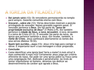 A igreja da filadélfiaDaí jamais sairá (12): Os vencedores permanecerão no templo para sempre. Gozarão comunhão eterna com Deus.Gravarei...sobre ele (12): Várias descrições mostram a posição privilegiada do vencedor. Nomes gravados sugerem posse. O vencedor pertence a Deus. Ele faz parte do “povo de propriedade exclusiva de Deus” (1 Pedro 2:9). Ele também pertence à cidade de Deus, a nova Jerusalém. A nova Jerusalém é a noiva de Cristo (21:2). O vencedor faz parte da noiva, da igreja que pertence somente a Jesus. Ele recebe, também, o nome de Cristo. Jesus confessará abertamente os nomes dos seus servos (Mateus 10:32).Quem tem ouvidos...ouça (13): Jesus viria logo para castigar e salvar. É importante ouvir a sua mensagem e estar preparado.ConclusãoComo identificar uma igreja boa? Seria a maior? A mais ativa? A mais conhecida? A mais rica? Certamente Jesus julga por critério diferente do nosso. Ele pode ver uma igreja pobre ou fraca como uma congregação fiel, dedicada e perseverante. Ao invés de tentar impressionar os homens, devemos nos dedicar ao desenvolvimento do caráter que agrada a Deus.